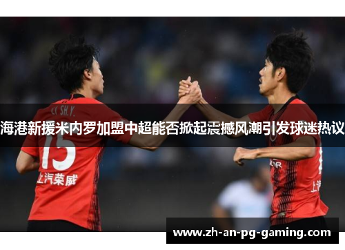 海港新援米内罗加盟中超能否掀起震撼风潮引发球迷热议