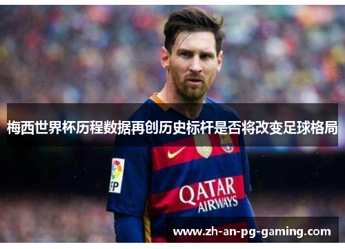 梅西世界杯历程数据再创历史标杆是否将改变足球格局