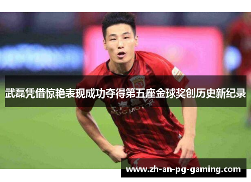 武磊凭借惊艳表现成功夺得第五座金球奖创历史新纪录