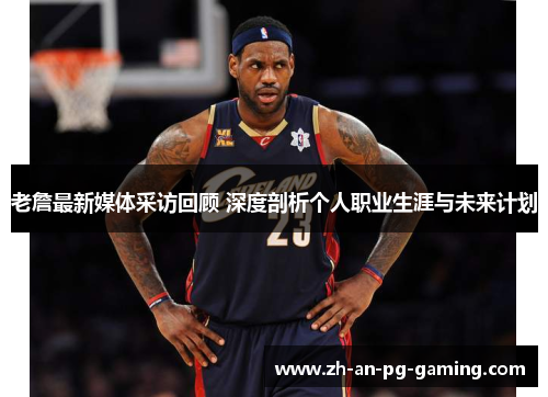 老詹最新媒体采访回顾 深度剖析个人职业生涯与未来计划 老詹最新媒体采访回顾 深度剖析个人职业生涯与未来计划