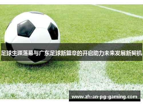 足球生涯落幕与广东足球新篇章的开启助力未来发展新契机