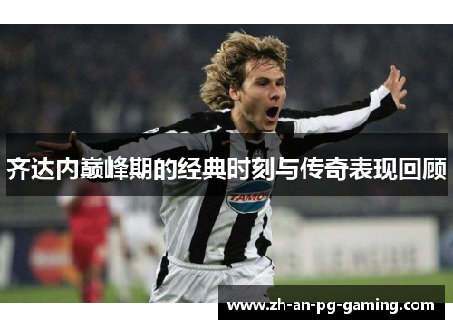 齐达内巅峰期的经典时刻与传奇表现回顾 齐达内巅峰期的经典时刻与传奇表现回顾