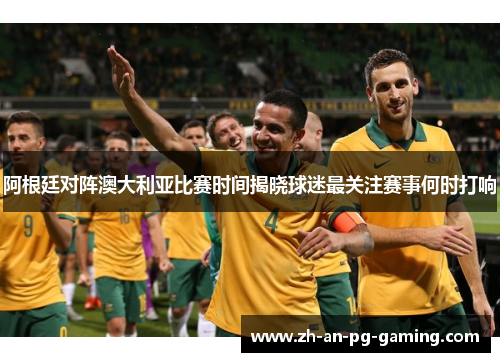 阿根廷对阵澳大利亚比赛时间揭晓球迷最关注赛事何时打响