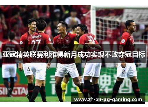 亚冠精英联赛利雅得新月成功实现不败夺冠目标